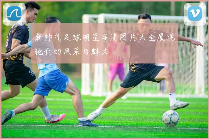 新帅气足球明星高清图片大全展现他们的风采与魅力