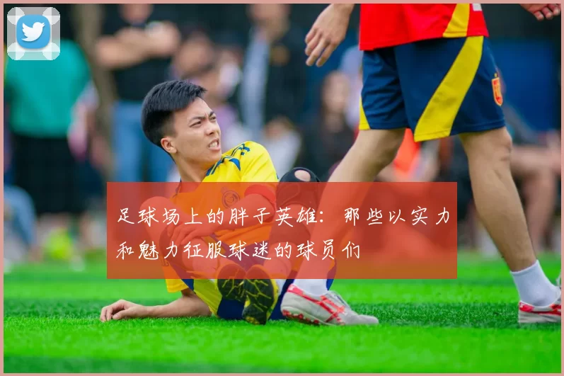 足球场上的胖子英雄：那些以实力和魅力征服球迷的球员们