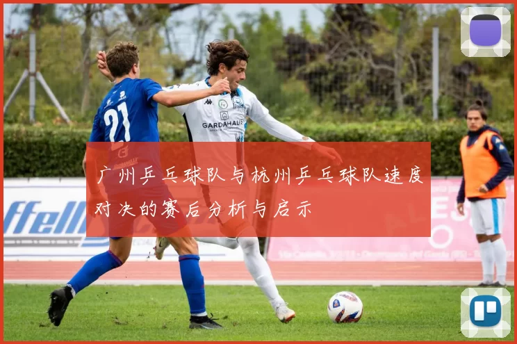 广州乒乓球队与杭州乒乓球队速度对决的赛后分析与启示