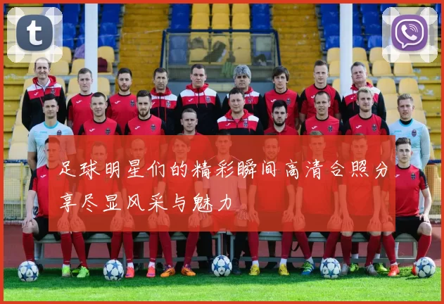 足球明星们的精彩瞬间高清合照分享尽显风采与魅力