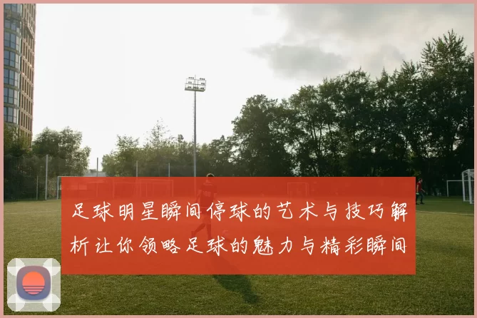 足球明星瞬间停球的艺术与技巧解析让你领略足球的魅力与精彩瞬间