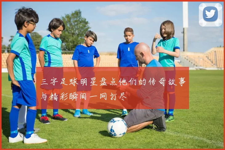 三字足球明星盘点他们的传奇故事与精彩瞬间一网打尽