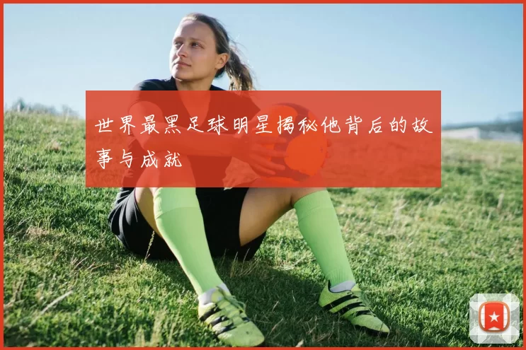 世界最黑足球明星揭秘他背后的故事与成就
