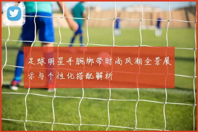 足球明星手腕绑带时尚风潮全景展示与个性化搭配解析