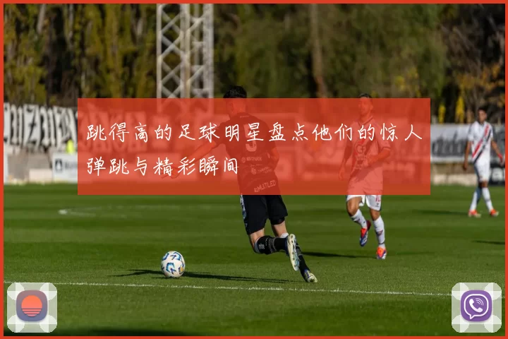 跳得高的足球明星盘点他们的惊人弹跳与精彩瞬间