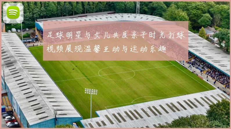足球明星与女儿共度亲子时光打球视频展现温馨互动与运动乐趣