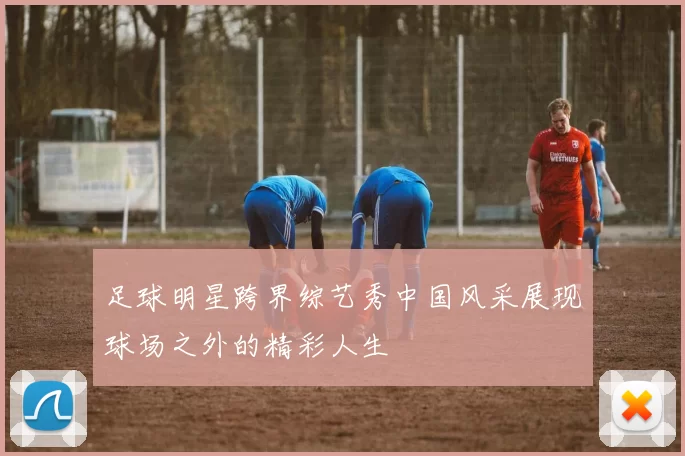 足球明星跨界综艺秀中国风采展现球场之外的精彩人生