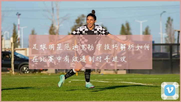 足球明星范迪克防守技巧解析如何在比赛中有效遏制对手进攻