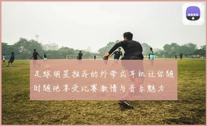 足球明星推荐的外带式耳机让你随时随地享受比赛激情与音乐魅力