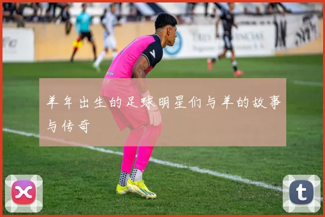 羊年出生的足球明星们与羊的故事与传奇