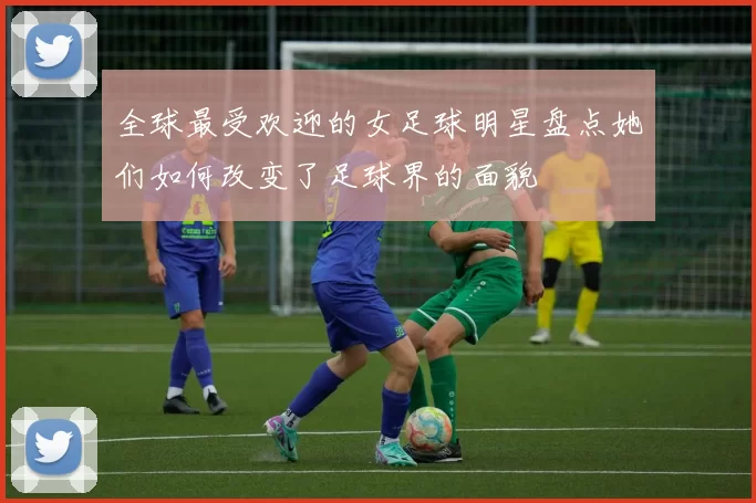 全球最受欢迎的女足球明星盘点她们如何改变了足球界的面貌