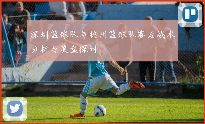 深圳篮球队与杭州篮球队赛后战术分析与复盘探讨