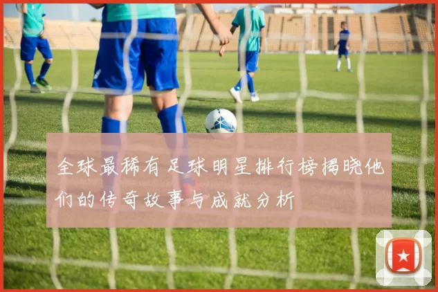 全球最稀有足球明星排行榜揭晓他们的传奇故事与成就分析