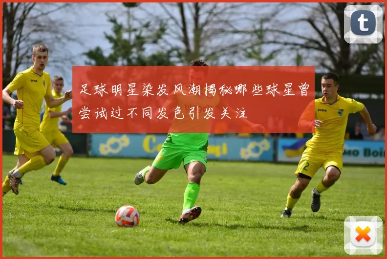 足球明星染发风潮揭秘哪些球星曾尝试过不同发色引发关注