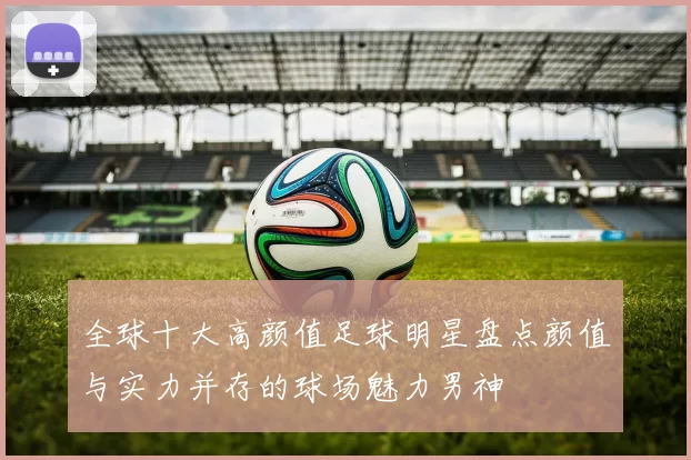 全球十大高颜值足球明星盘点颜值与实力并存的球场魅力男神