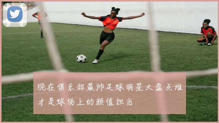 现在俱乐部最帅足球明星大盘点谁才是球场上的颜值担当