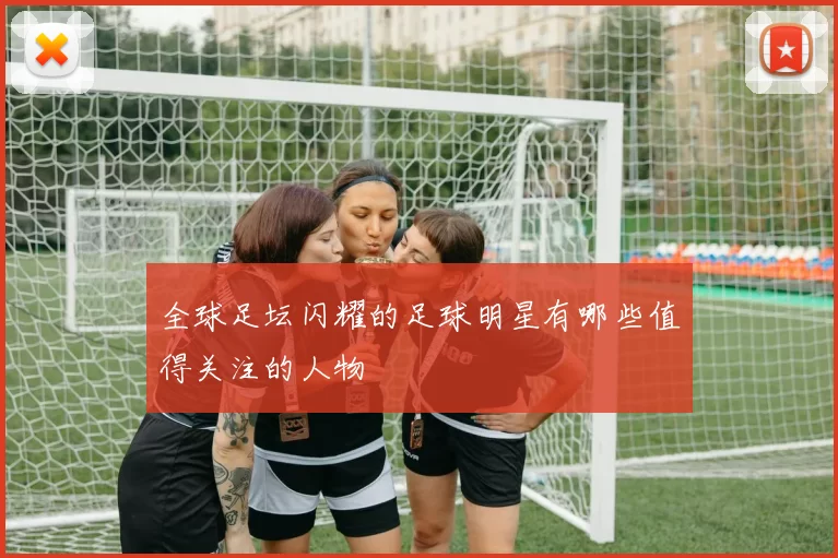 全球足坛闪耀的足球明星有哪些值得关注的人物