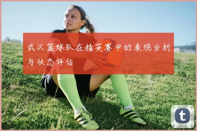 武汉篮球队在精英赛中的表现分析与状态评估
