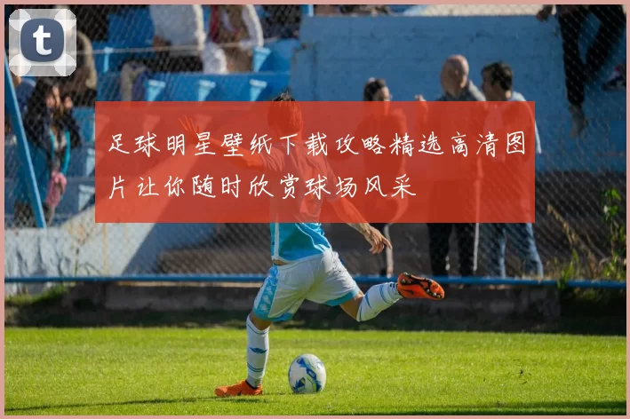 足球明星壁纸下载攻略精选高清图片让你随时欣赏球场风采