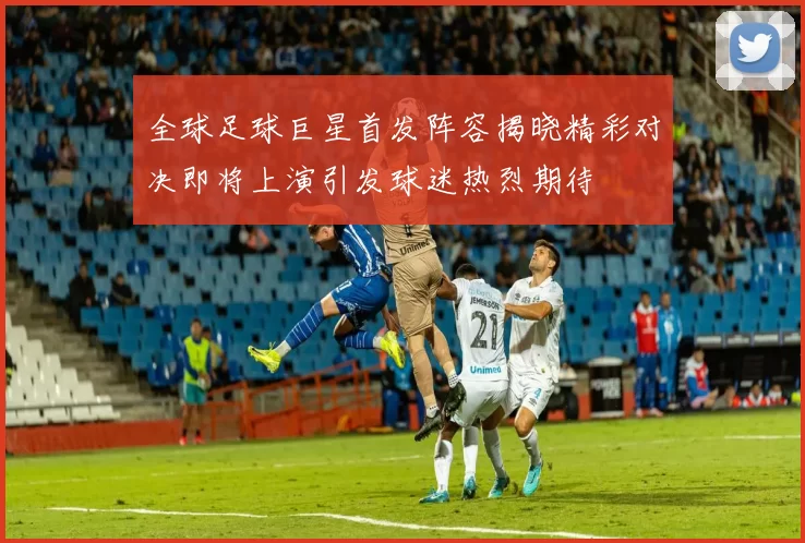 全球足球巨星首发阵容揭晓精彩对决即将上演引发球迷热烈期待