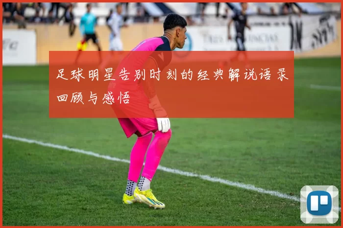 足球明星告别时刻的经典解说语录回顾与感悟